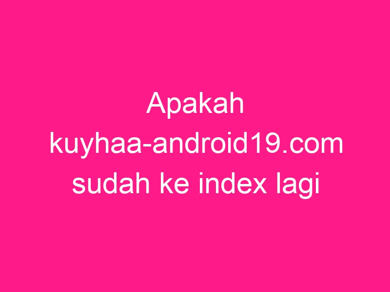 apakah-kuyhaa-android19-com-sudah-ke-index-lagi-di-google-2